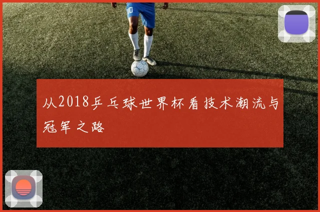 从2018乒乓球世界杯看技术潮流与冠军之路