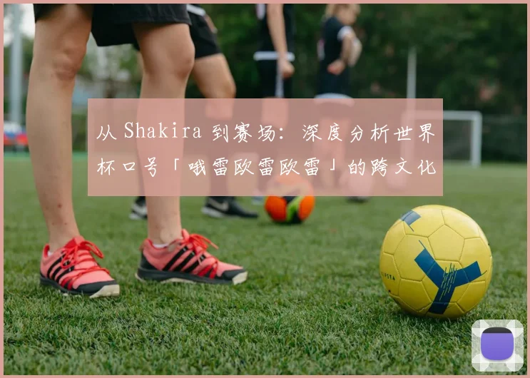 从 Shakira 到赛场：深度分析世界杯口号「哦雷欧雷欧雷」的跨文化动员力