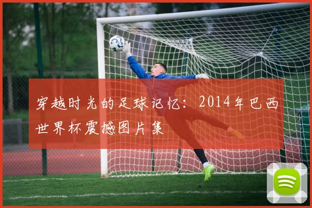 穿越时光的足球记忆：2014年巴西世界杯震撼图片集