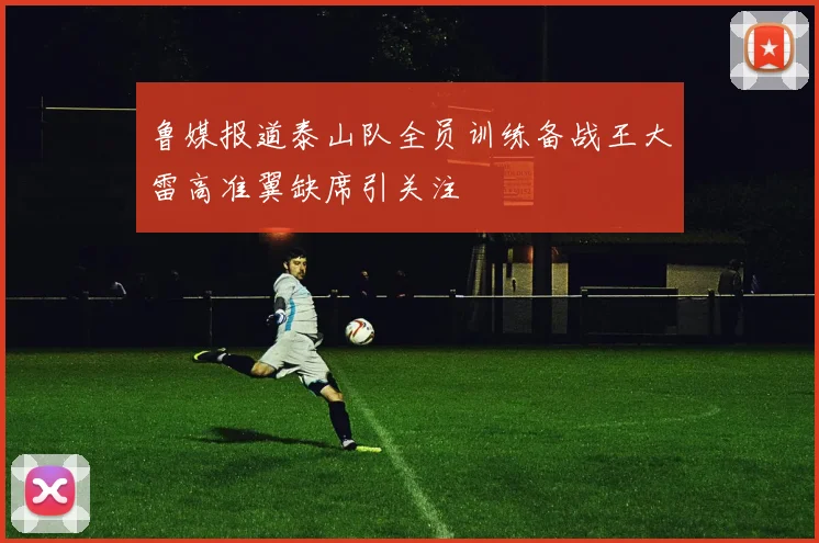 鲁媒报道泰山队全员训练备战王大雷高准翼缺席引关注